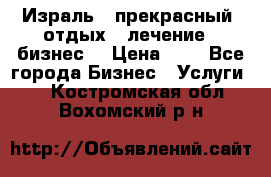 Израль - прекрасный  отдых - лечение - бизнес  › Цена ­ 1 - Все города Бизнес » Услуги   . Костромская обл.,Вохомский р-н